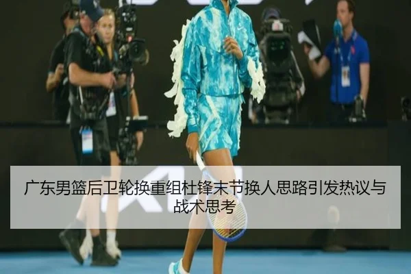 广东男篮后卫轮换重组杜锋末节换人思路引发热议与战术思考